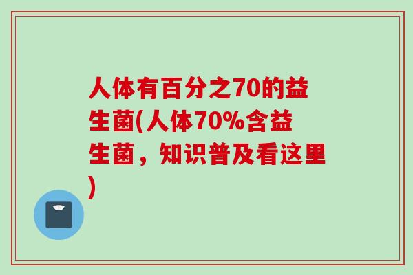 人体有百分之70的益生菌(人体70%含益生菌，知识普及看这里)