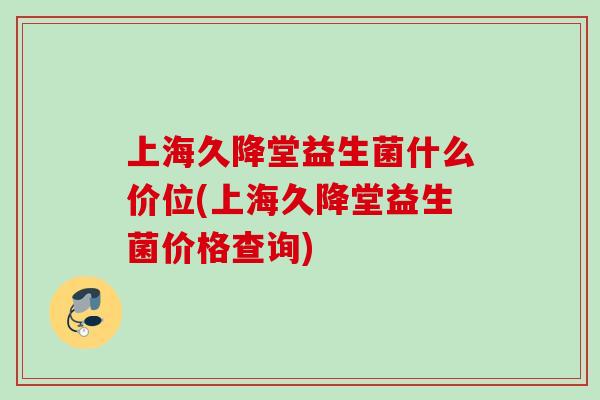 上海久降堂益生菌什么价位(上海久降堂益生菌价格查询) 上海久降堂益生菌什么价位(上海久降堂益生菌价格查询)
