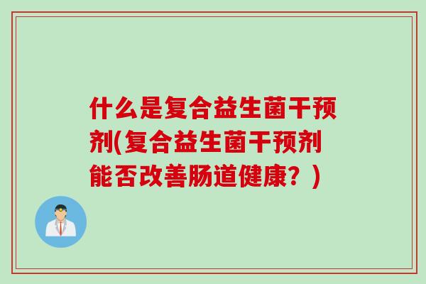 什么是复合益生菌干预剂(复合益生菌干预剂能否改善肠道健康？)