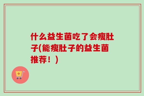 什么益生菌吃了会瘦肚子(能瘦肚子的益生菌推荐!) 什么益生菌吃了会瘦肚子(能瘦肚子的益生菌推荐!)