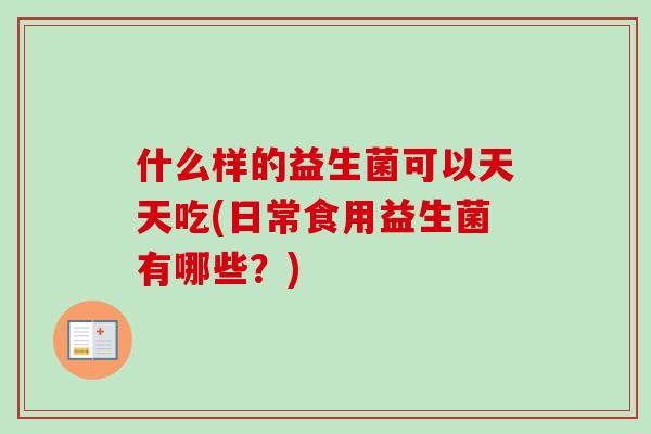 什么样的益生菌可以天天吃(日常食用益生菌有哪些？)