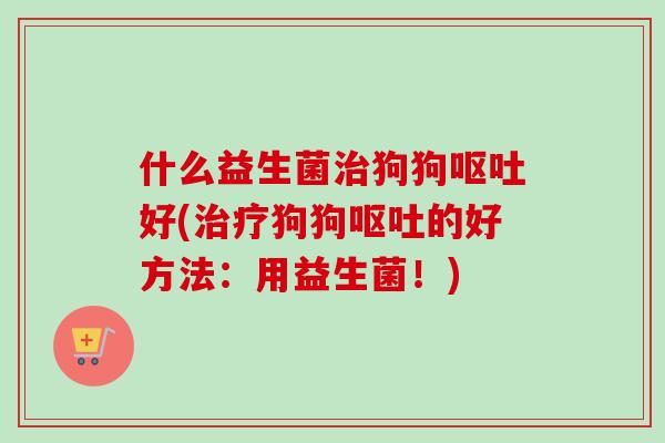 什么益生菌治狗狗呕吐好(治疗狗狗呕吐的好方法：用益生菌！)