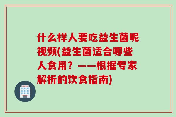 什么样人要吃益生菌呢视频(益生菌适合哪些人食用?——根据专家解析的饮食指南) 什么样人要吃益生菌呢视频(益生菌适合哪些人食用?——根据专家解析的饮食指南)
