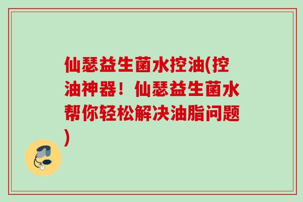 仙瑟益生菌水控油(控油神器!仙瑟益生菌水帮你轻松解决油脂问题) 仙瑟益生菌水控油(控油神器!仙瑟益生菌水帮你轻松解决油脂问题)