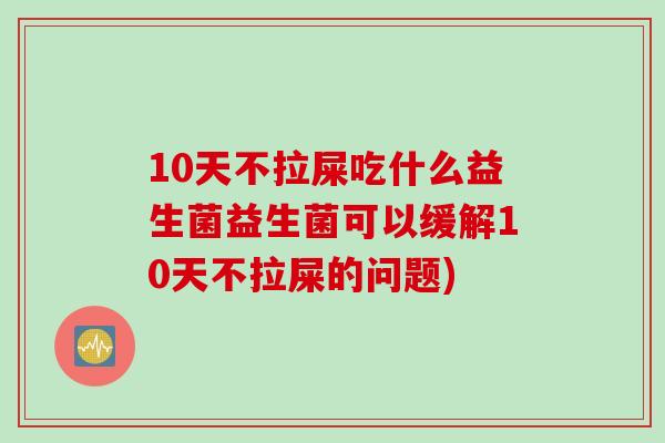 10天不拉屎吃什么益生菌益生菌可以缓解10天不拉屎的问题)