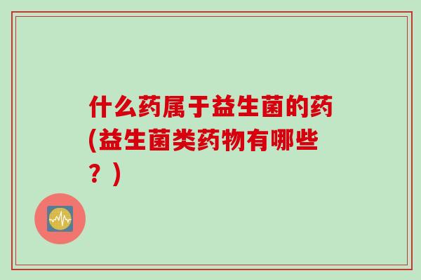 什么药属于益生菌的药(益生菌类药物有哪些？)