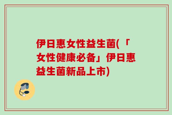 伊日惠女性益生菌(「女性健康必备」伊日惠益生菌新品上市)
