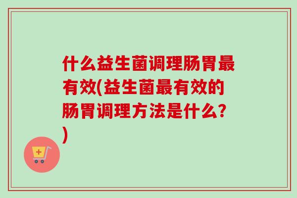 什么益生菌调理肠胃有效(益生菌有效的肠胃调理方法是什么?) 什么益生菌调理肠胃有效(益生菌有效的肠胃调理方法是什么?)