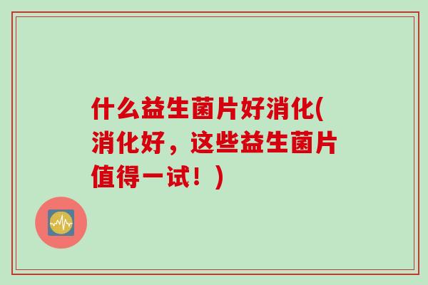什么益生菌片好消化(消化好,这些益生菌片值得一试!) 什么益生菌片好消化(消化好,这些益生菌片值得一试!)