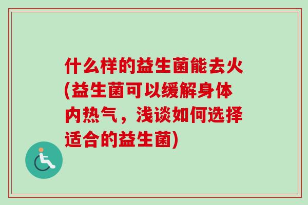 什么样的益生菌能去火(益生菌可以缓解身体内热气,浅谈如何选择适合的益生菌) 什么样的益生菌能去火(益生菌可以缓解身体内热气,浅谈如何选择适合的益生菌)