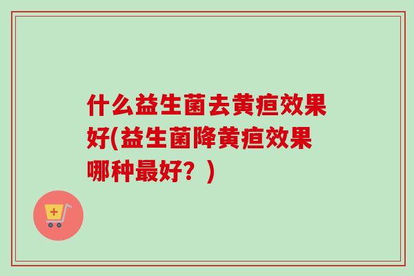 什么益生菌去黄疸效果好(益生菌降黄疸效果哪种好？)