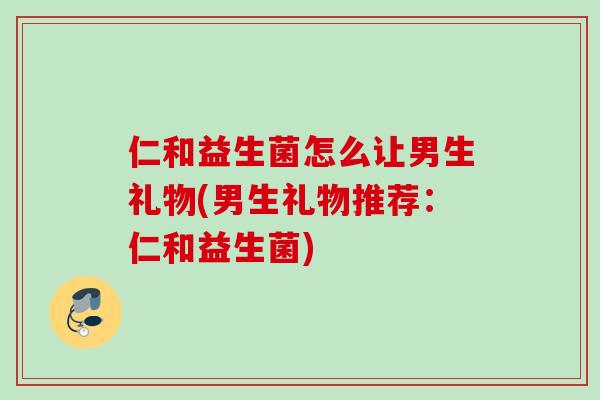 仁和益生菌怎么让男生礼物(男生礼物推荐：仁和益生菌)