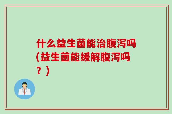 什么益生菌能治腹泻吗(益生菌能缓解腹泻吗？)