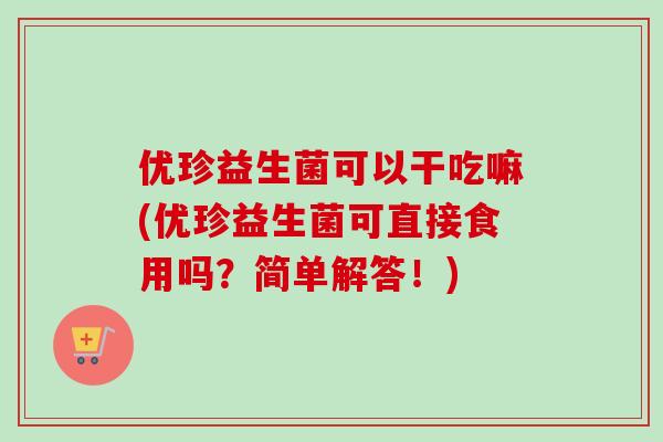 优珍益生菌可以干吃嘛(优珍益生菌可直接食用吗?简单解答!) 优珍益生菌可以干吃嘛(优珍益生菌可直接食用吗?简单解答!)