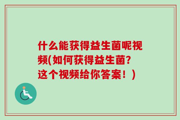 什么能获得益生菌呢视频(如何获得益生菌?这个视频给你答案!) 什么能获得益生菌呢视频(如何获得益生菌?这个视频给你答案!)