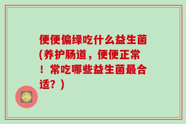 便便偏绿吃什么益生菌(养护肠道，便便正常！常吃哪些益生菌最合适？)