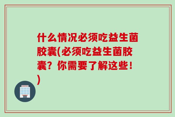 什么情况必须吃益生菌胶囊(必须吃益生菌胶囊？你需要了解这些！)