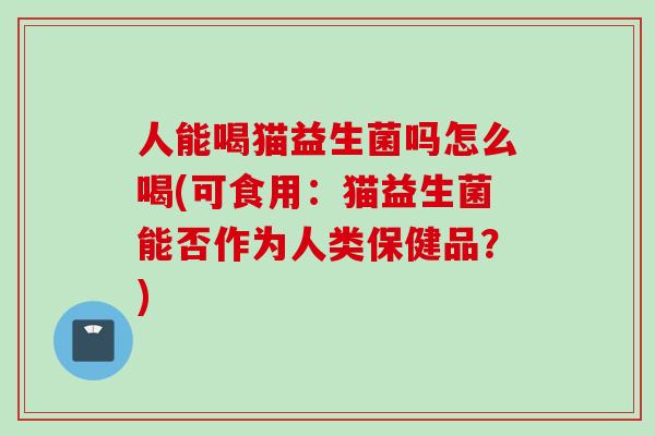 人能喝猫益生菌吗怎么喝(可食用：猫益生菌能否作为人类保健品？)