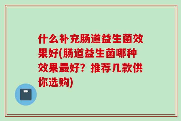 什么补充肠道益生菌效果好(肠道益生菌哪种效果好?推荐几款供你选购) 什么补充肠道益生菌效果好(肠道益生菌哪种效果好?推荐几款供你选购)