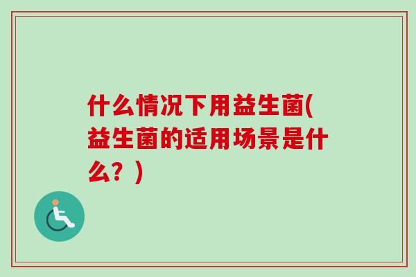 什么情况下用益生菌(益生菌的适用场景是什么?) 什么情况下用益生菌(益生菌的适用场景是什么?)