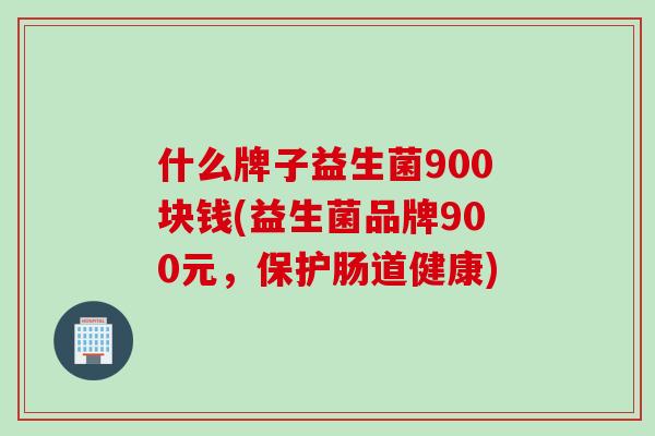 什么牌子益生菌900块钱(益生菌品牌900元，保护肠道健康)