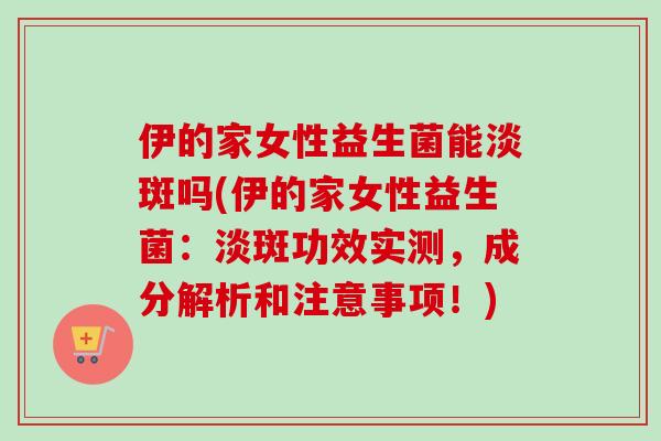 伊的家女性益生菌能淡斑吗(伊的家女性益生菌:淡斑功效实测,成分解析和注意事项!) 伊的家女性益生菌能淡斑吗(伊的家女性益生菌:淡斑功效实测,成分解析和注意事项!)