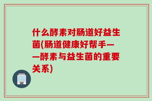 什么酵素对肠道好益生菌(肠道健康好帮手——酵素与益生菌的重要关系) 什么酵素对肠道好益生菌(肠道健康好帮手——酵素与益生菌的重要关系)
