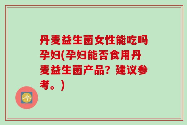 丹麦益生菌女性能吃吗孕妇(孕妇能否食用丹麦益生菌产品？建议参考。)