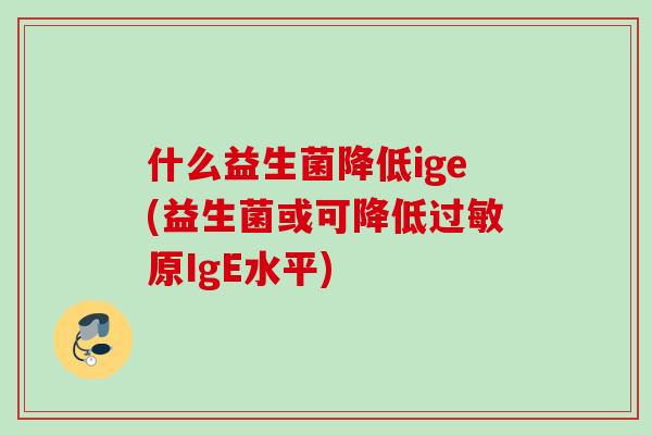 什么益生菌降低ige(益生菌或可降低原IgE水平) 什么益生菌降低ige(益生菌或可降低原IgE水平)