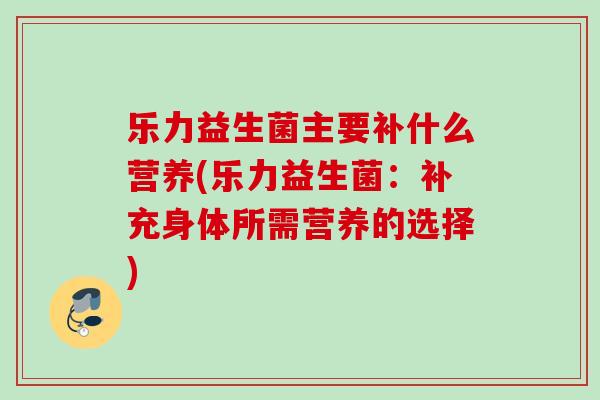 乐力益生菌主要补什么营养(乐力益生菌:补充身体所需营养的选择) 乐力益生菌主要补什么营养(乐力益生菌:补充身体所需营养的选择)