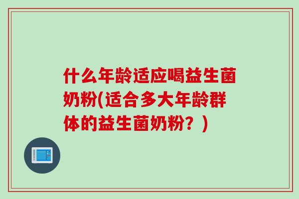 什么年龄适应喝益生菌奶粉(适合多大年龄群体的益生菌奶粉？)