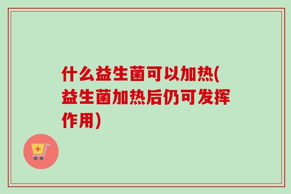 什么益生菌可以加热(益生菌加热后仍可发挥作用) 什么益生菌可以加热(益生菌加热后仍可发挥作用)