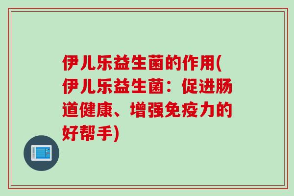 伊儿乐益生菌的作用(伊儿乐益生菌:促进肠道健康、增强力的好帮手) 伊儿乐益生菌的作用(伊儿乐益生菌:促进肠道健康、增强力的好帮手)