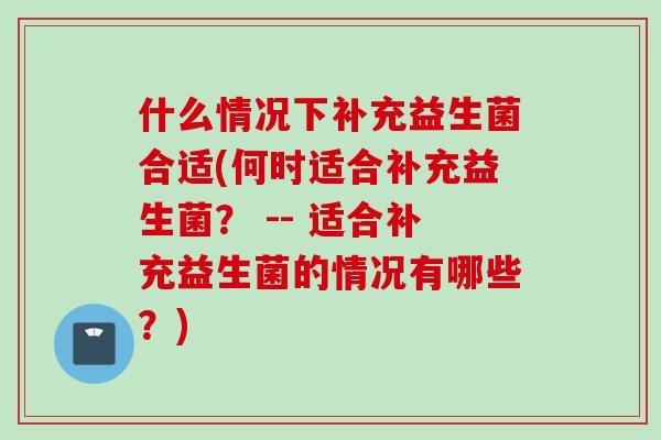 什么情况下补充益生菌合适(何时适合补充益生菌? -- 适合补充益生菌的情况有哪些?) 什么情况下补充益生菌合适(何时适合补充益生菌? -- 适合补充益生菌的情况有哪些?)