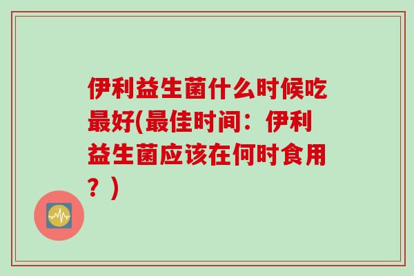 伊利益生菌什么时候吃最好(最佳时间：伊利益生菌应该在何时食用？)