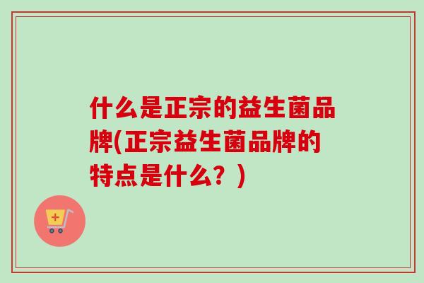 什么是正宗的益生菌品牌(正宗益生菌品牌的特点是什么？)