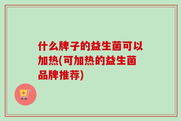 什么牌子的益生菌可以加热(可加热的益生菌品牌推荐)