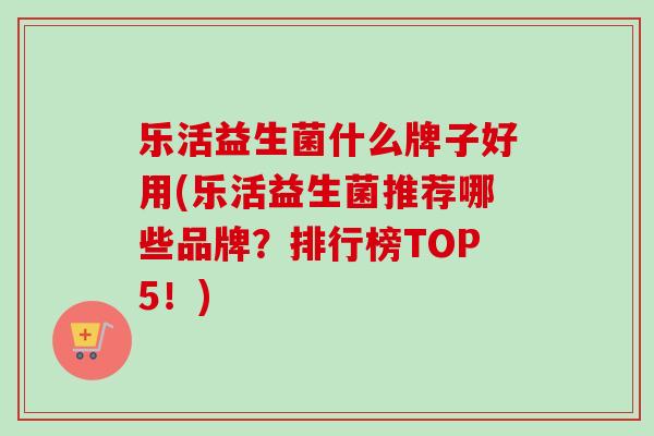 乐活益生菌什么牌子好用(乐活益生菌推荐哪些品牌?排行榜TOP5!) 乐活益生菌什么牌子好用(乐活益生菌推荐哪些品牌?排行榜TOP5!)