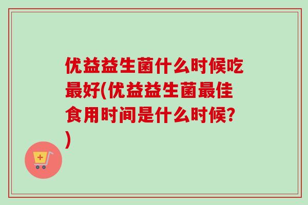 优益益生菌什么时候吃好(优益益生菌佳食用时间是什么时候?) 优益益生菌什么时候吃好(优益益生菌佳食用时间是什么时候?)
