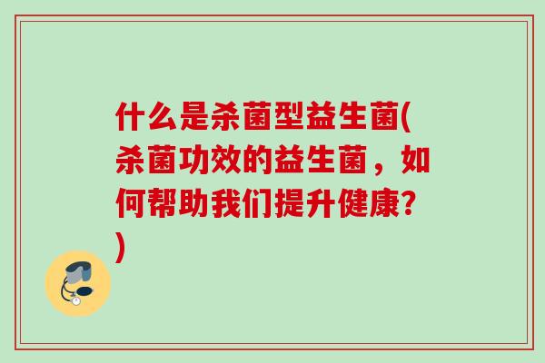 什么是杀菌型益生菌(杀菌功效的益生菌，如何帮助我们提升健康？)