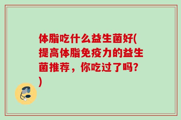 体脂吃什么益生菌好(提高体脂力的益生菌推荐,你吃过了吗?) 体脂吃什么益生菌好(提高体脂力的益生菌推荐,你吃过了吗?)