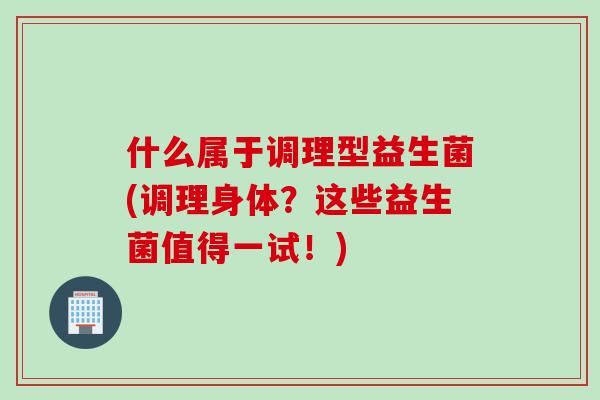 什么属于调理型益生菌(调理身体?这些益生菌值得一试!) 什么属于调理型益生菌(调理身体?这些益生菌值得一试!)