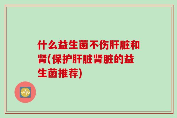 什么益生菌不伤和(保护脏的益生菌推荐) 什么益生菌不伤和(保护脏的益生菌推荐)