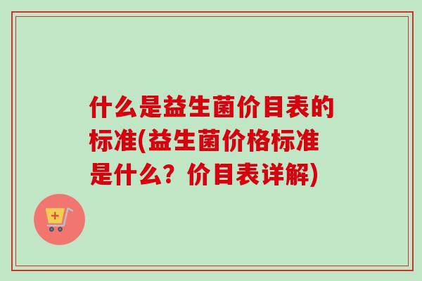 什么是益生菌价目表的标准(益生菌价格标准是什么?价目表详解) 什么是益生菌价目表的标准(益生菌价格标准是什么?价目表详解)