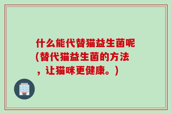 什么能代替猫益生菌呢(替代猫益生菌的方法，让猫咪更健康。)