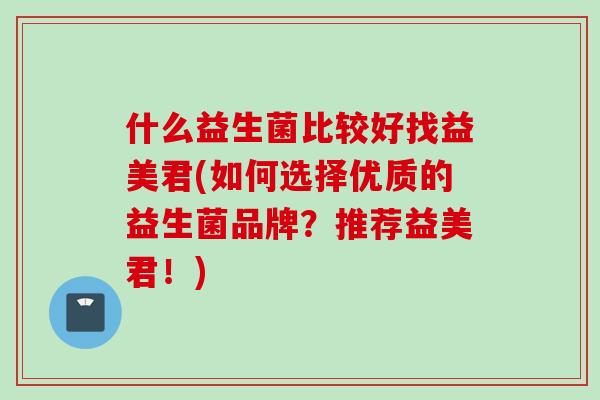 什么益生菌比较好找益美君(如何选择优质的益生菌品牌？推荐益美君！)