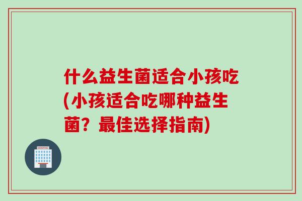 什么益生菌适合小孩吃(小孩适合吃哪种益生菌?佳选择指南) 什么益生菌适合小孩吃(小孩适合吃哪种益生菌?佳选择指南)