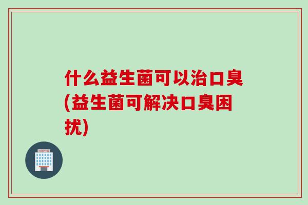 什么益生菌可以(益生菌可解决困扰) 什么益生菌可以(益生菌可解决困扰)