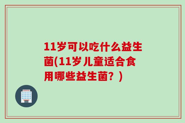 11岁可以吃什么益生菌(11岁儿童适合食用哪些益生菌？)