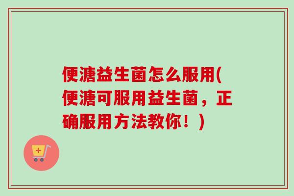 便溏益生菌怎么服用(便溏可服用益生菌，正确服用方法教你！)